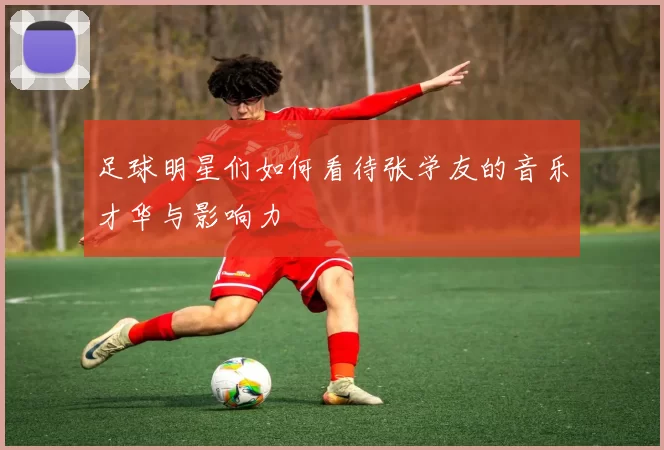 足球明星们如何看待张学友的音乐才华与影响力