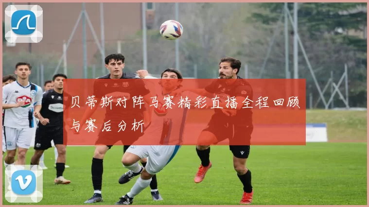 贝蒂斯对阵马赛精彩直播全程回顾与赛后分析