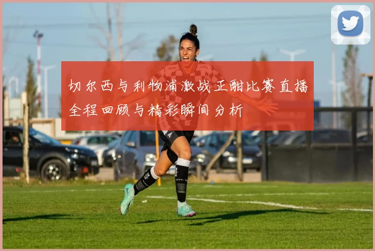 切尔西与利物浦激战正酣比赛直播全程回顾与精彩瞬间分析