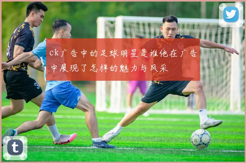 ck广告中的足球明星是谁他在广告中展现了怎样的魅力与风采