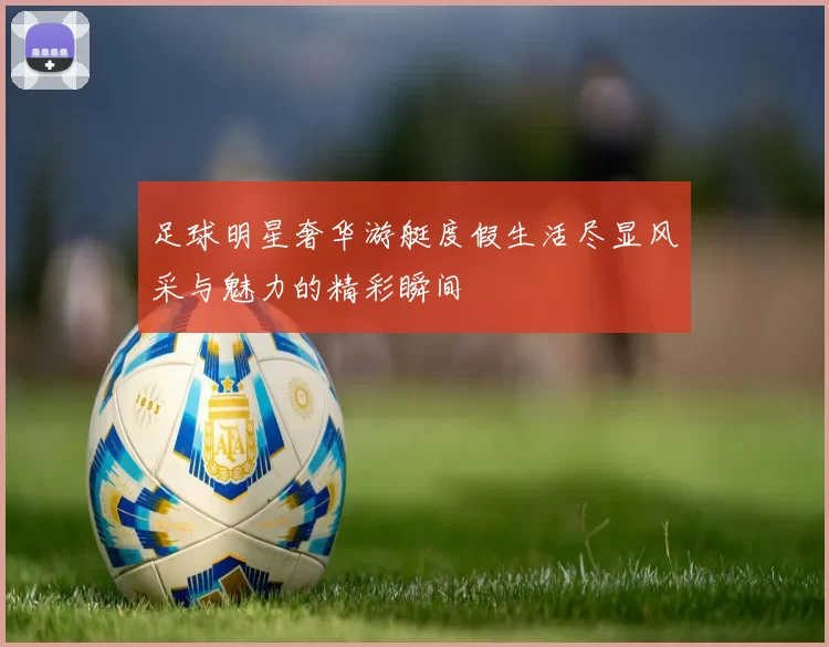 足球明星奢华游艇度假生活尽显风采与魅力的精彩瞬间