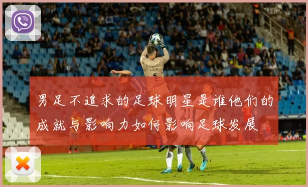 男足不追求的足球明星是谁他们的成就与影响力如何影响足球发展