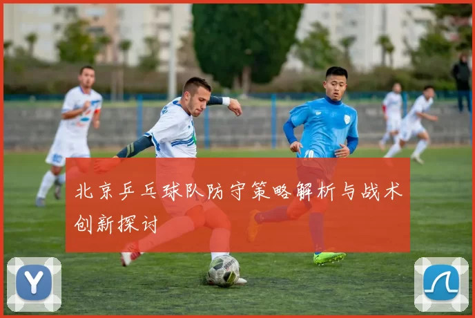 北京乒乓球队防守策略解析与战术创新探讨