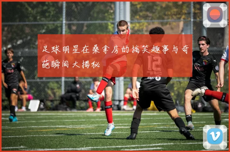 足球明星在桑拿房的搞笑趣事与奇葩瞬间大揭秘