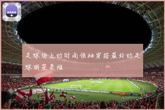 足球场上的时尚领袖穿搭最好的足球明星是谁