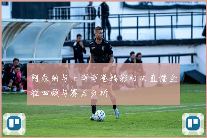 阿森纳与上海海港精彩对决直播全程回顾与赛后分析