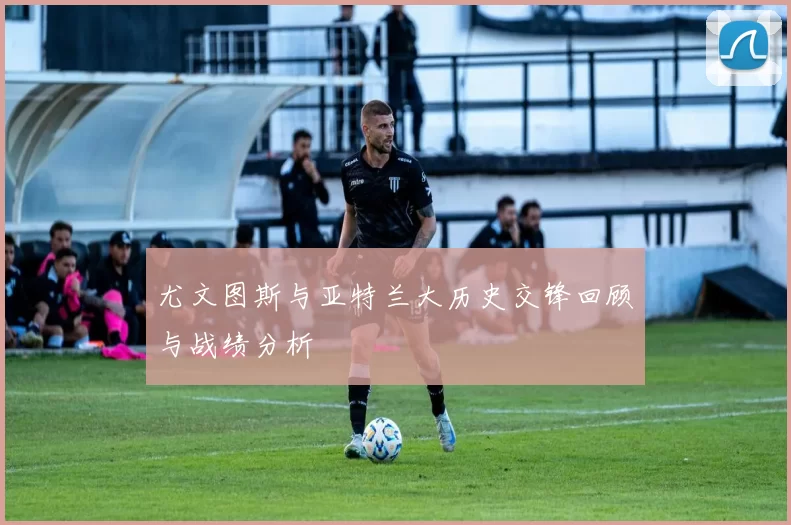 尤文图斯与亚特兰大历史交锋回顾与战绩分析