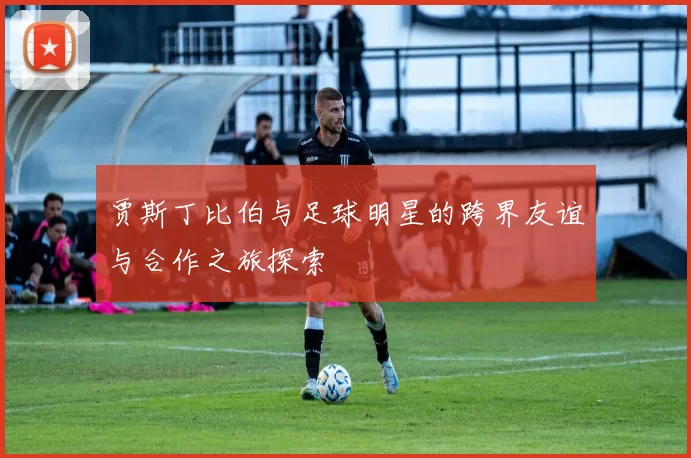 贾斯丁比伯与足球明星的跨界友谊与合作之旅探索
