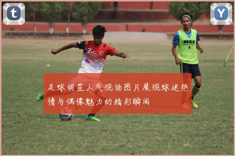 足球明星人气现场图片展现球迷热情与偶像魅力的精彩瞬间