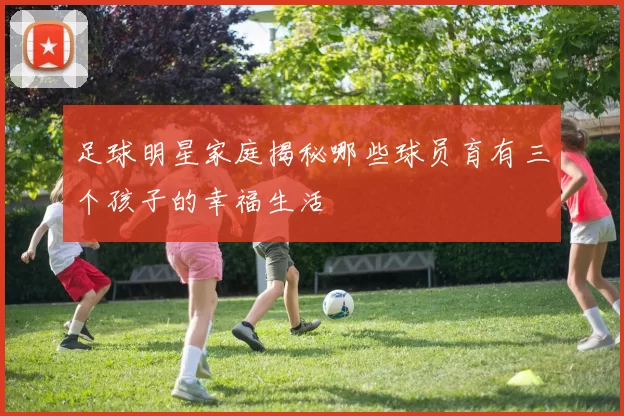 足球明星家庭揭秘哪些球员育有三个孩子的幸福生活