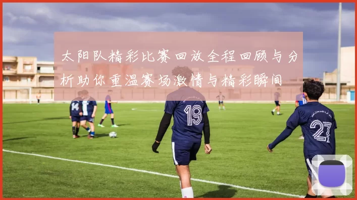 太阳队精彩比赛回放全程回顾与分析助你重温赛场激情与精彩瞬间