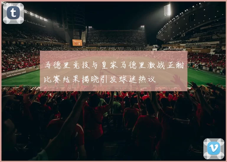 马德里竞技与皇家马德里激战正酣比赛结果揭晓引发球迷热议