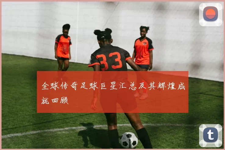 全球传奇足球巨星汇总及其辉煌成就回顾
