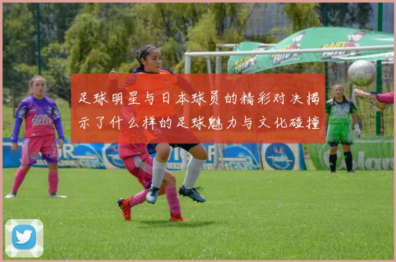 足球明星与日本球员的精彩对决揭示了什么样的足球魅力与文化碰撞