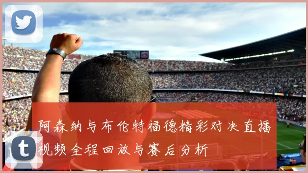 阿森纳与布伦特福德精彩对决直播视频全程回放与赛后分析