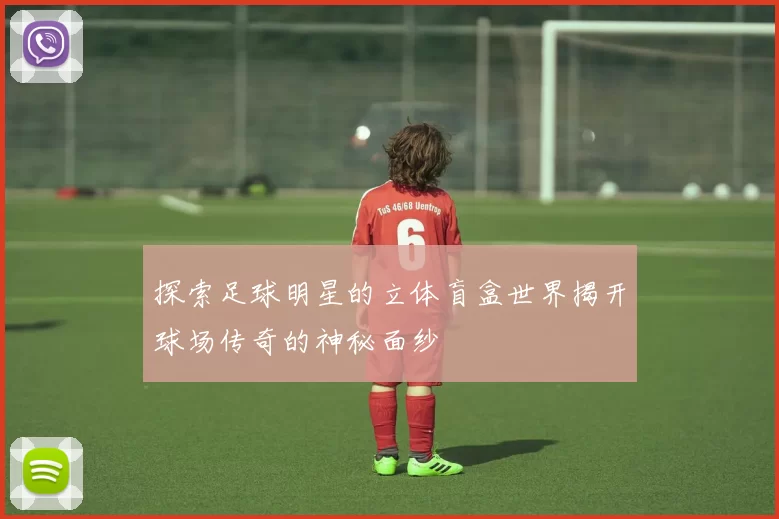 探索足球明星的立体盲盒世界揭开球场传奇的神秘面纱