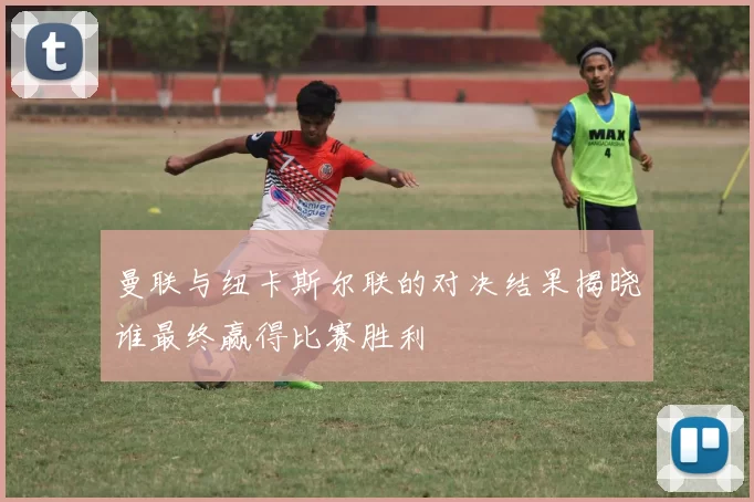 曼联与纽卡斯尔联的对决结果揭晓谁最终赢得比赛胜利