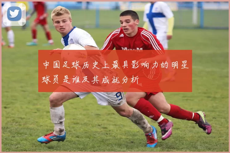 中国足球历史上最具影响力的明星球员是谁及其成就分析