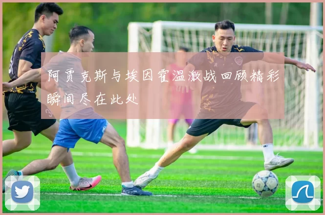 阿贾克斯与埃因霍温激战回顾精彩瞬间尽在此处