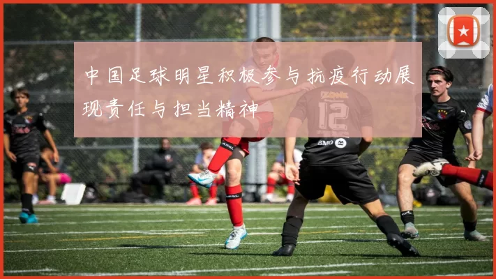 中国足球明星积极参与抗疫行动展现责任与担当精神