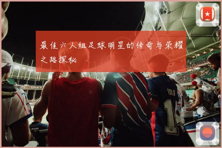 最佳六人组足球明星的传奇与荣耀之路探秘