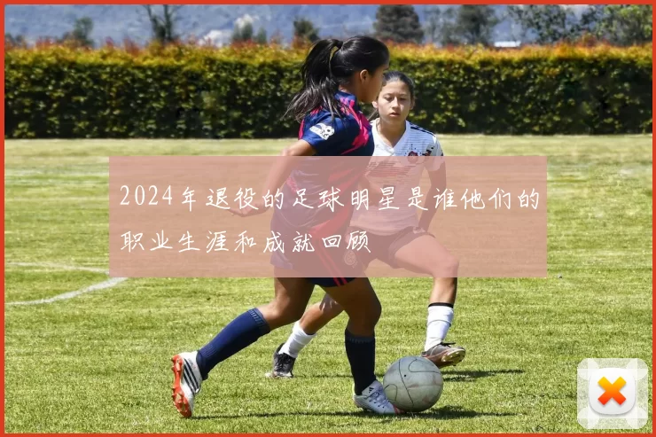 2024年退役的足球明星是谁他们的职业生涯和成就回顾