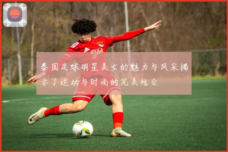 泰国足球明星美女的魅力与风采揭示了运动与时尚的完美结合