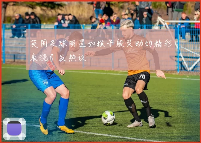 英国足球明星如猴子般灵动的精彩表现引发热议