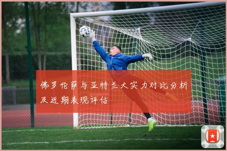 佛罗伦萨与亚特兰大实力对比分析及近期表现评估