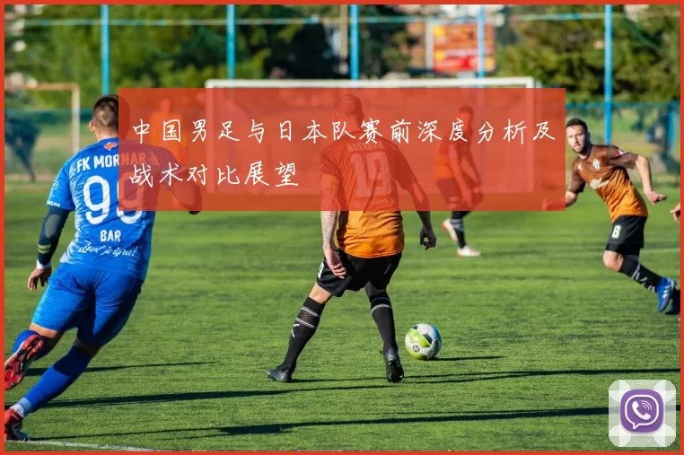 中国男足与日本队赛前深度分析及战术对比展望