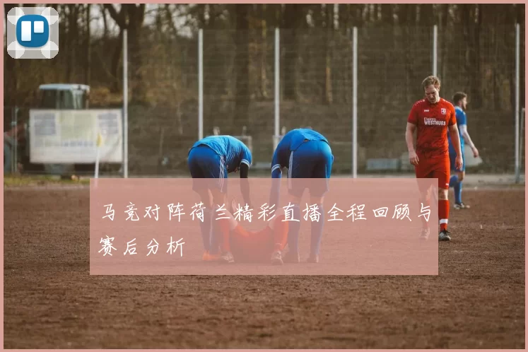 马竞对阵荷兰精彩直播全程回顾与赛后分析