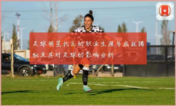 足球明星扎瓦的职业生涯与成就揭秘及其对足球的影响分析