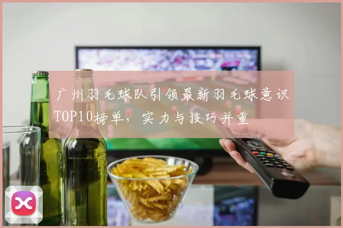 广州羽毛球队引领最新羽毛球意识TOP10榜单，实力与技巧并重