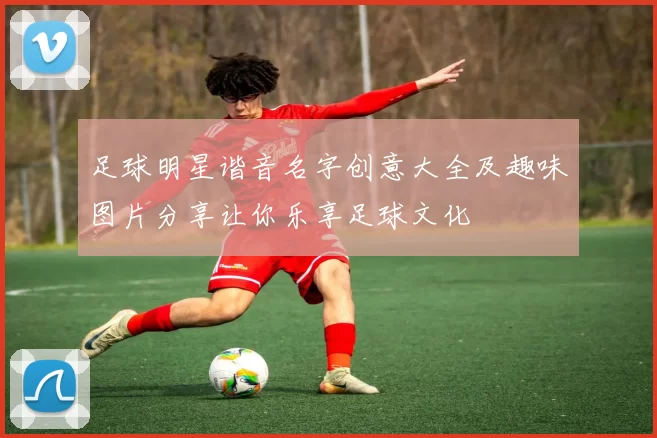 足球明星谐音名字创意大全及趣味图片分享让你乐享足球文化