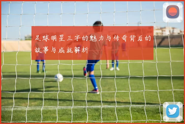 足球明星三字的魅力与传奇背后的故事与成就解析