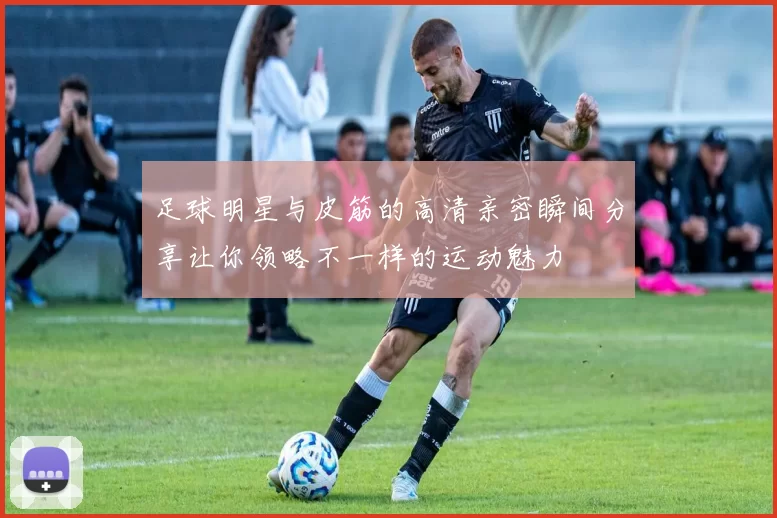 足球明星与皮筋的高清亲密瞬间分享让你领略不一样的运动魅力