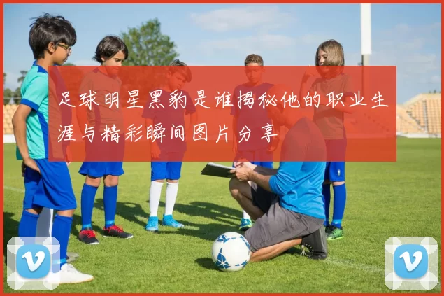 足球明星黑豹是谁揭秘他的职业生涯与精彩瞬间图片分享