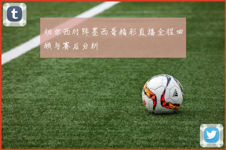 切尔西对阵墨西哥精彩直播全程回顾与赛后分析