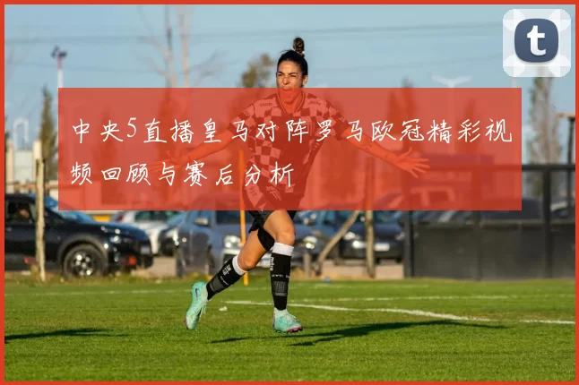 中央5直播皇马对阵罗马欧冠精彩视频回顾与赛后分析