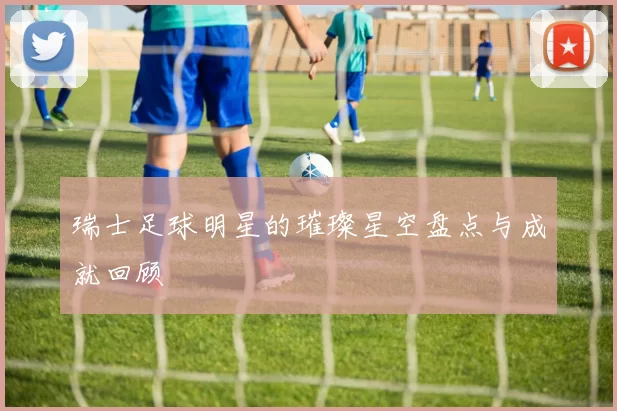 瑞士足球明星的璀璨星空盘点与成就回顾