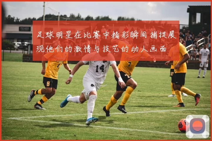 足球明星在比赛中精彩瞬间捕捉展现他们的激情与技艺的动人画面