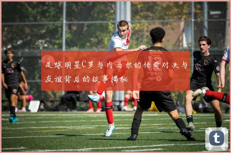 足球明星C罗与内马尔的传奇对决与友谊背后的故事揭秘