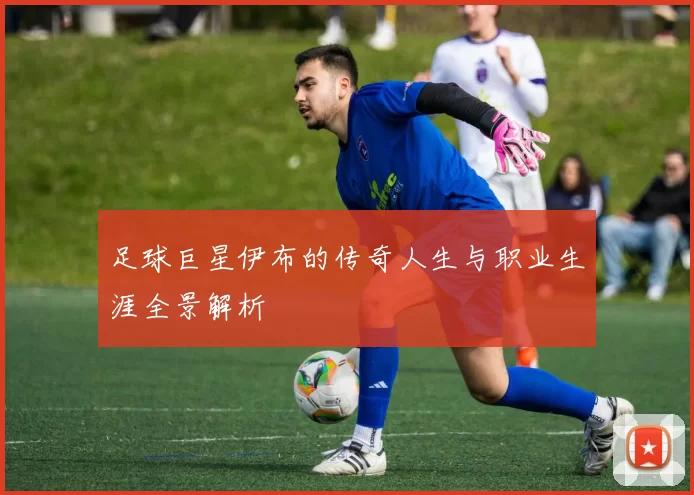 足球巨星伊布的传奇人生与职业生涯全景解析