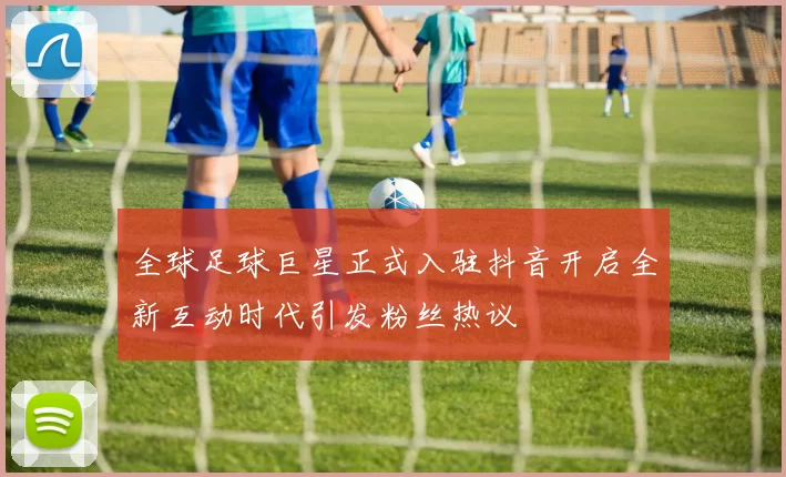 全球足球巨星正式入驻抖音开启全新互动时代引发粉丝热议